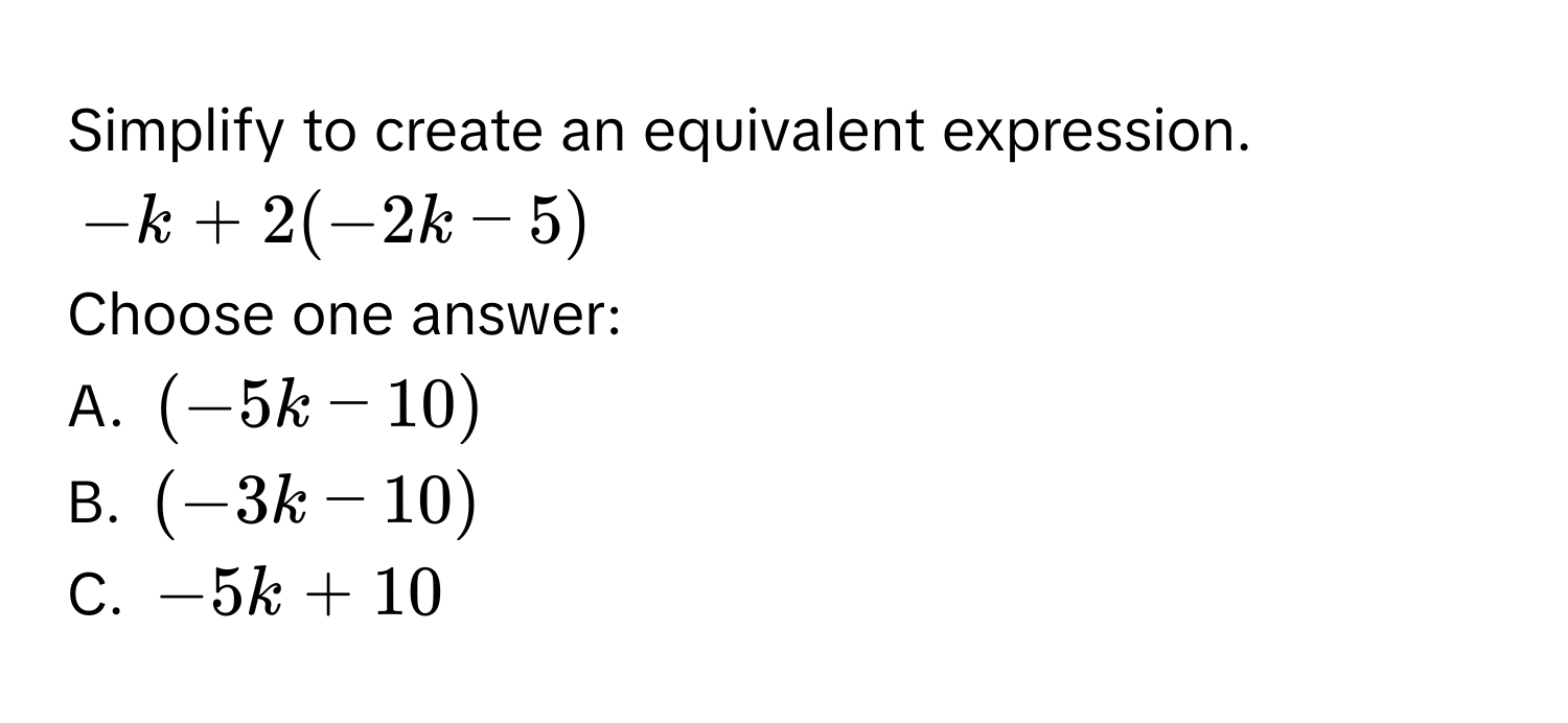 Simplify to create an equivalent expression.
-k + 2(-2k - 5)
Choose one answer:
A. (-5k - 10)
B. (-3k - 10)
C. -5k + 10