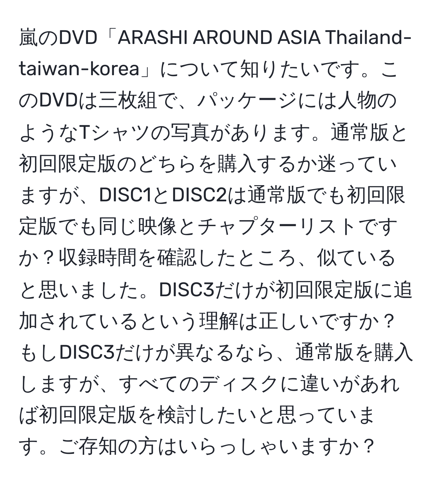 嵐のDVD「ARASHI AROUND ASIA Thailand-taiwan-korea」について知りたいです。このDVDは三枚組で、パッケージには人物のようなTシャツの写真があります。通常版と初回限定版のどちらを購入するか迷っていますが、DISC1とDISC2は通常版でも初回限定版でも同じ映像とチャプターリストですか？収録時間を確認したところ、似ていると思いました。DISC3だけが初回限定版に追加されているという理解は正しいですか？もしDISC3だけが異なるなら、通常版を購入しますが、すべてのディスクに違いがあれば初回限定版を検討したいと思っています。ご存知の方はいらっしゃいますか？