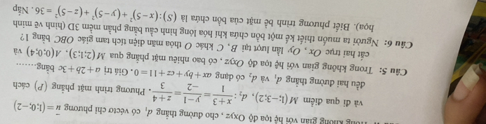 Ông không gian với hệ tọa độ Oxyz , cho đường thẳng đ, có véctơ chỉ phương vector u=(1;0;-2)
và đi qua điểm M(1;-3;2), d_2: (x+3)/1 = (y-1)/-2 = (z+4)/3 . Phương trình mặt phẳng (P) cách 
đều hai đường thắng d_1 và d_2 có dạng ax+by+cz+11=0. Giá trị a+2b+3c bằng… 
Câu 5: Trong không gian với hệ tọa độ Oxyz , có bao nhiêu mặt phẳng qua M(2;1;3), A(0;0;4) và 
cất hai trục Ox , Oy lần lượt tại B, C khác O thỏa mãn diện tích tam giác OBC bằng 1? 
Câu 6: Người ta muốn thiết kế một bồn chứa khí hóa lỏng hình cầu bằng phần mềm 3D (hình vẽ minh (S):(x-5)^2+(y-5)^2+(z-5)^2=36. Nắp 
họa). Biết phương trình bề mặt của bồn chứa là