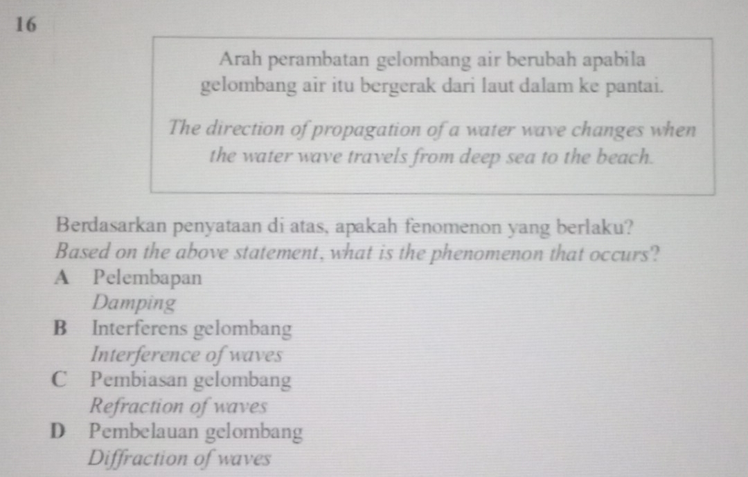 Arah perambatan gelombang air berubah apabila
gelombang air itu bergerak dari laut dalam ke pantai.
The direction of propagation of a water wave changes when
the water wave travels from deep sea to the beach.
Berdasarkan penyataan di atas, apakah fenomenon yang berlaku?
Based on the above statement, what is the phenomenon that occurs?
A Pelembapan
Damping
B Interferens gelombang
Interference of waves
C£Pembiasan gelombang
Refraction of waves
D Pembelauan gelombang
Diffraction of waves