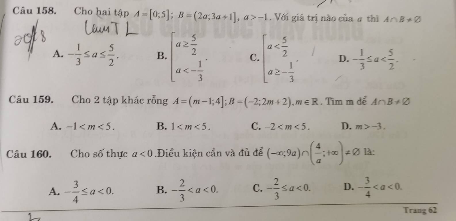 Cho hai tập A=[0;5]; B=(2a;3a+1], a>-1 Với giá trị nào của 4 thì A∩ B!= varnothing
A. - 1/3 ≤ a≤  5/2 . beginarrayl a≥  5/2  a<- 1/3 endarray.. beginarrayl a . 
B.
C.
D. - 1/3 ≤ a . 
Câu 159. Cho 2 tập khác rỗng A=(m-1;4]; B=(-2;2m+2), m∈ R. Tìm m để A∩ B!= varnothing
A. -1 . B. 1 . C. -2 . D. m>-3. 
Câu 160. Cho số thực a<0</tex> .Điều kiện cần và đủ để (-∈fty ;9a)∩ ( 4/a ;+∈fty )!= varnothing là:
A. - 3/4 ≤ a<0</tex>. - 2/3 . - 2/3 ≤ a<0</tex>. D. - 3/4 . 
B.
C.
Trang 62