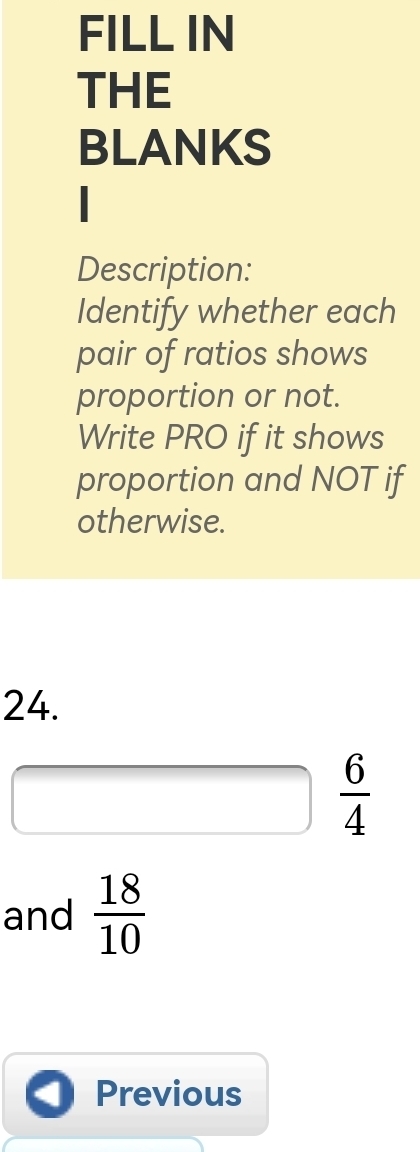 FILL IN 
THE 
BLANKS 
Description: 
Identify whether each 
pair of ratios shows 
proportion or not. 
Write PRO if it shows 
proportion and NOT if 
otherwise. 
24.
 6/4 
and  18/10 
Previous