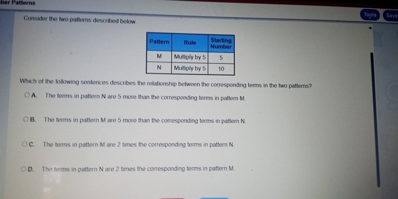 Tools Save
Consider the two patterns described below.
Which of the following sentences describes the relationship between the corresponding terms in the two patterns?
A. The terms in pattern N are 5 more than the corresponding terms in pattern M.
B. The terms in pattern M are 5 more than the corresponding terms in pattern N.
C. The terms in pattern M are 2 times the corresponding terms in pattern N.
D. The terms in pattern N are 2 times the corresponding terms in pattern M.