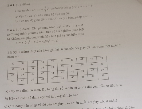 ( 1, 5 điểm) 
Cho parabol (P): y= 1/3 x^2 và đường thắng (d) : y=-x+6. 
a/ Vẽ (P) và (d) trên cùng hệ trục tọa độ. 
b/ Tìm tọa độ giao điểm của (P) và (đ) bằng phép toán. 
Bài 2. (1, 0 điểm) Cho phương trình 3x^2-12x+2=0
a) Chứng minh phương trình trên có hai nghiệm phân biệt. 
b) Không giai phương trình, hãy tính giá trị của biểu thức
A=x_1(x_1^(2+x_2))+x_2(x_2^(2-x_1))
Bài 3(1,5 điểm) Một cửa hàng ghi lại cỡ của các đôi giày đã bán trong một ngày ở 
a) Hãy xác định cỡ mẫu, lập bảng tần số và tần số tương đối của mẫu sn. 
b) Hãy vẽ biểu đồ dạng cột mô tả bảng số liệu trên. 
c) Cửa hàng nên nhập về đề bán cỡ giày nào nhiều nhất, cỡ giảy nào ít nhất? 
và chiều rộng là 24m.