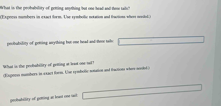 What is the probability of getting anything but one head and three tails? 
(Express numbers in exact form. Use symbolic notation and fractions where needed.) 
probability of getting anything but one head and three tails: 
What is the probability of getting at least one tail? 
(Express numbers in exact form. Use symbolic notation and fractions where needed.) 
probability of getting at least one tail: