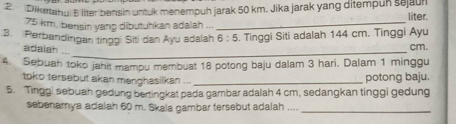 Diketahui B liter bensin untuk menempuh jarak 50 km. Jika jarak yang ditempun sejaun 
liter.
75 km, bensin yang dibutuhkan adalah ..._ 
3. Perbandingan tinggi Siti dan Ayu adalah 6:5. Tinggi Siti adalah 144 cm. Tinggi Ayu
cm. 
adalah ..._ 
4. Sebuah toko jahit mampu membuat 18 potong baju dalam 3 hari. Dalam 1 minggu 
toko tersebut akan menghasilkan ... _potong baju. 
5. Tinggi sebuah gedung bertingkat pada gambar adalah 4 cm, sedangkan tinggi gedung 
sebenarnya adalah 60 m. Skala gambar tersebut adalah ...._