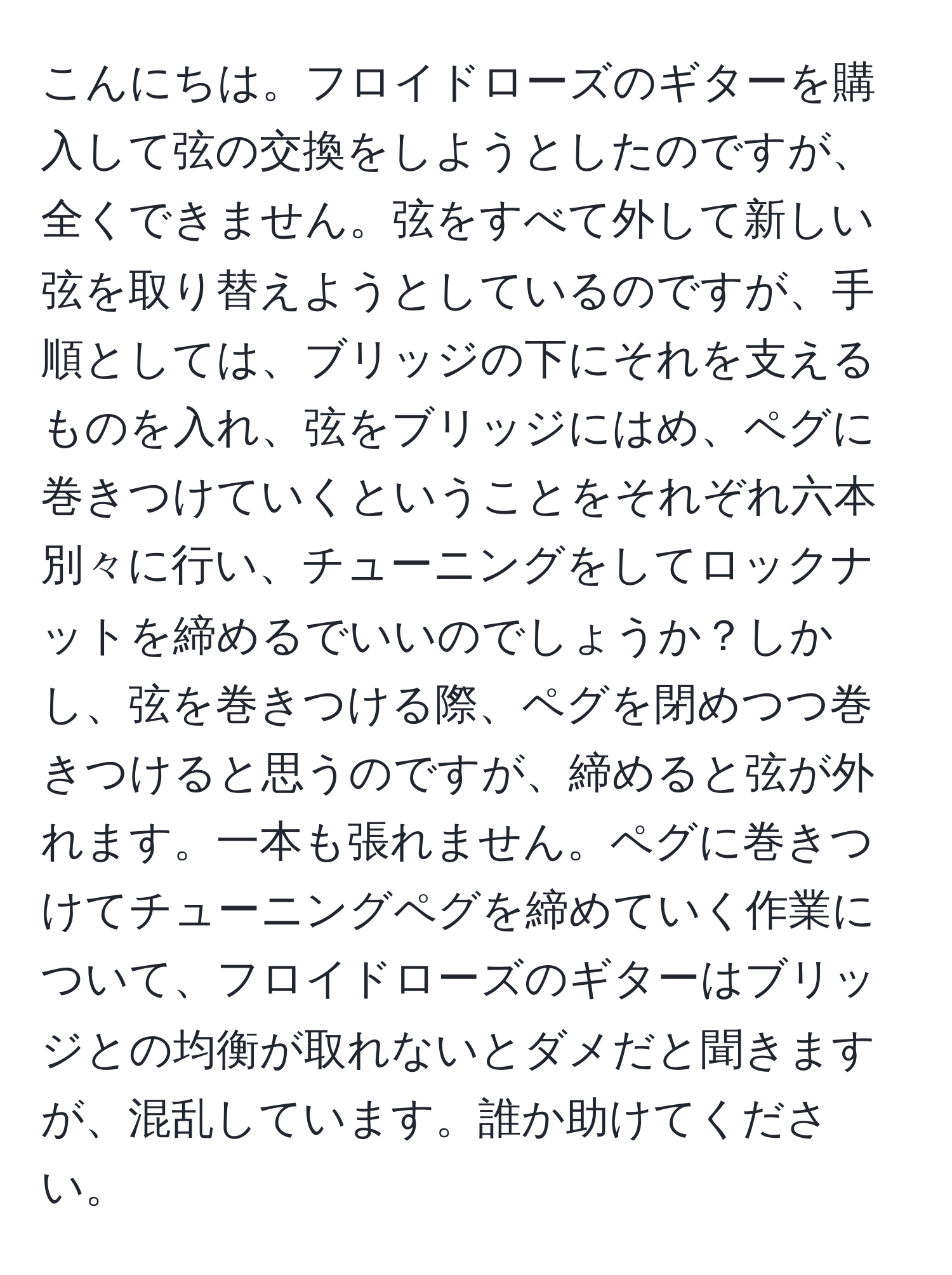 こんにちは。フロイドローズのギターを購入して弦の交換をしようとしたのですが、全くできません。弦をすべて外して新しい弦を取り替えようとしているのですが、手順としては、ブリッジの下にそれを支えるものを入れ、弦をブリッジにはめ、ペグに巻きつけていくということをそれぞれ六本別々に行い、チューニングをしてロックナットを締めるでいいのでしょうか？しかし、弦を巻きつける際、ペグを閉めつつ巻きつけると思うのですが、締めると弦が外れます。一本も張れません。ペグに巻きつけてチューニングペグを締めていく作業について、フロイドローズのギターはブリッジとの均衡が取れないとダメだと聞きますが、混乱しています。誰か助けてください。