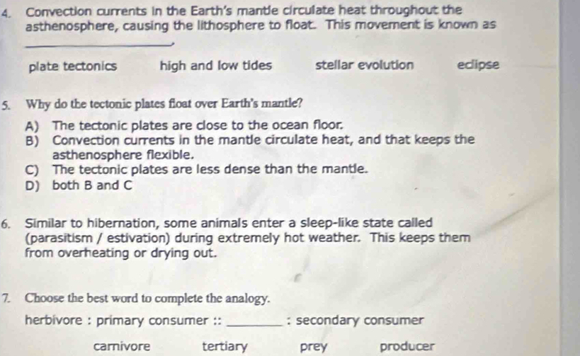 Convection currents in the Earth's mantle circulate heat throughout the
asthenosphere, causing the lithosphere to float. This movement is known as
_
plate tectonics high and low tides stellar evolution eclipse
5. Why do the tectonic plates float over Earth's mantle?
A) The tectonic plates are close to the ocean floor.
B) Convection currents in the mantle circulate heat, and that keeps the
asthenosphere flexible.
C) The tectonic plates are less dense than the mantle.
D) both B and C
6. Similar to hibernation, some animals enter a sleep-like state called
(parasitism / estivation) during extremely hot weather. This keeps them
from overheating or drying out.
7. Choose the best word to complete the analogy.
herbivore : primary consumer :: _: secondary consumer
carnivore tertiary prey producer