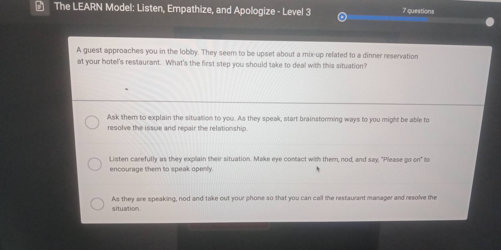 The LEARN Model: Listen, Empathize, and Apologize - Level 3 7 questions
A guest approaches you in the lobby. They seem to be upset about a mix-up related to a dinner reservation
at your hotel's restaurant. What's the first step you should take to deal with this situation?
Ask them to explain the situation to you. As they speak, start brainstorming ways to you might be able to
resolve the issue and repair the relationship.
Listen carefully as they explain their situation. Make eye contact with them, nod, and say, “Please go on” to
encourage them to speak openly.
As they are speaking, nod and take out your phone so that you can call the restaurant manager and resolve the
situation.