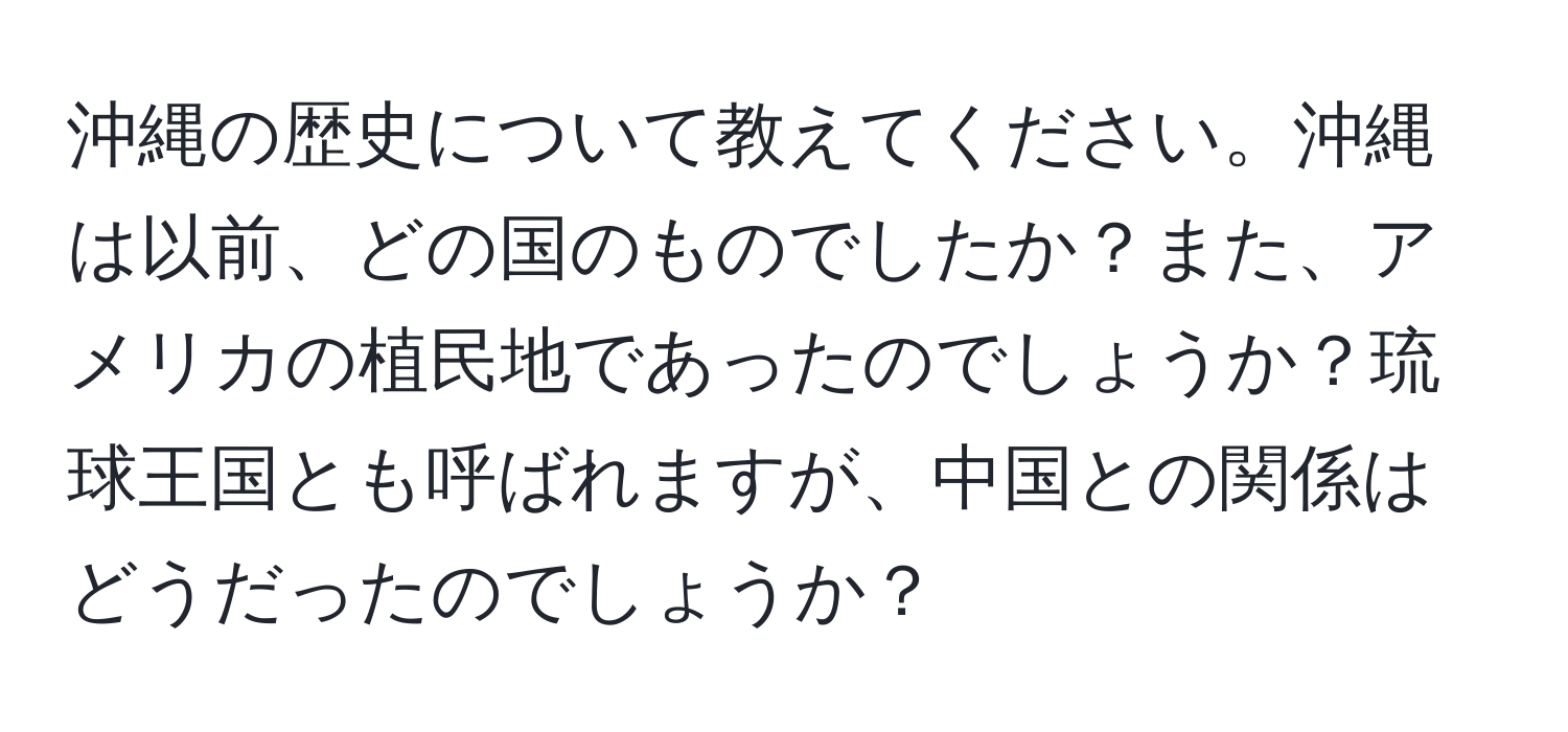 沖縄の歴史について教えてください。沖縄は以前、どの国のものでしたか？また、アメリカの植民地であったのでしょうか？琉球王国とも呼ばれますが、中国との関係はどうだったのでしょうか？