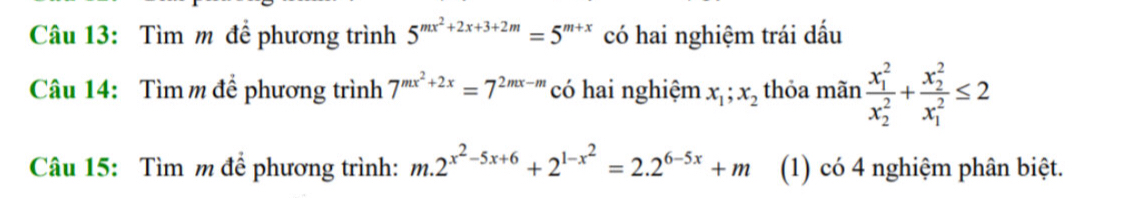 Tìm m để phương trình 5^(mx^2)+2x+3+2m=5^(m+x) có hai nghiệm trái dấu 
Câu 14: Tìm m để phương trình 7^(mx^2)+2x=7^(2mx-m) có hai nghiệm x_1; x_2 thỏa mãn frac (x_1)^2(x_2)^2+frac (x_2)^2(x_1)^2≤ 2
Câu 15: Tìm m để phương trình: m.2^(x^2)-5x+6+2^(1-x^2)=2.2^(6-5x)+m (1) có 4 nghiệm phân biệt.