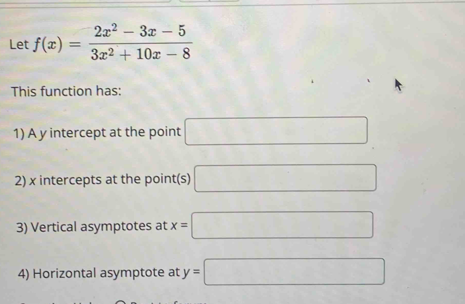 Let f(x)= (2x^2-3x-5)/3x^2+10x-8 
This function has: 
1) A y intercept at the point □
2) x intercepts at the point(s) □
3) Vertical asymptotes at x=□
4) Horizontal asymptote at y=□