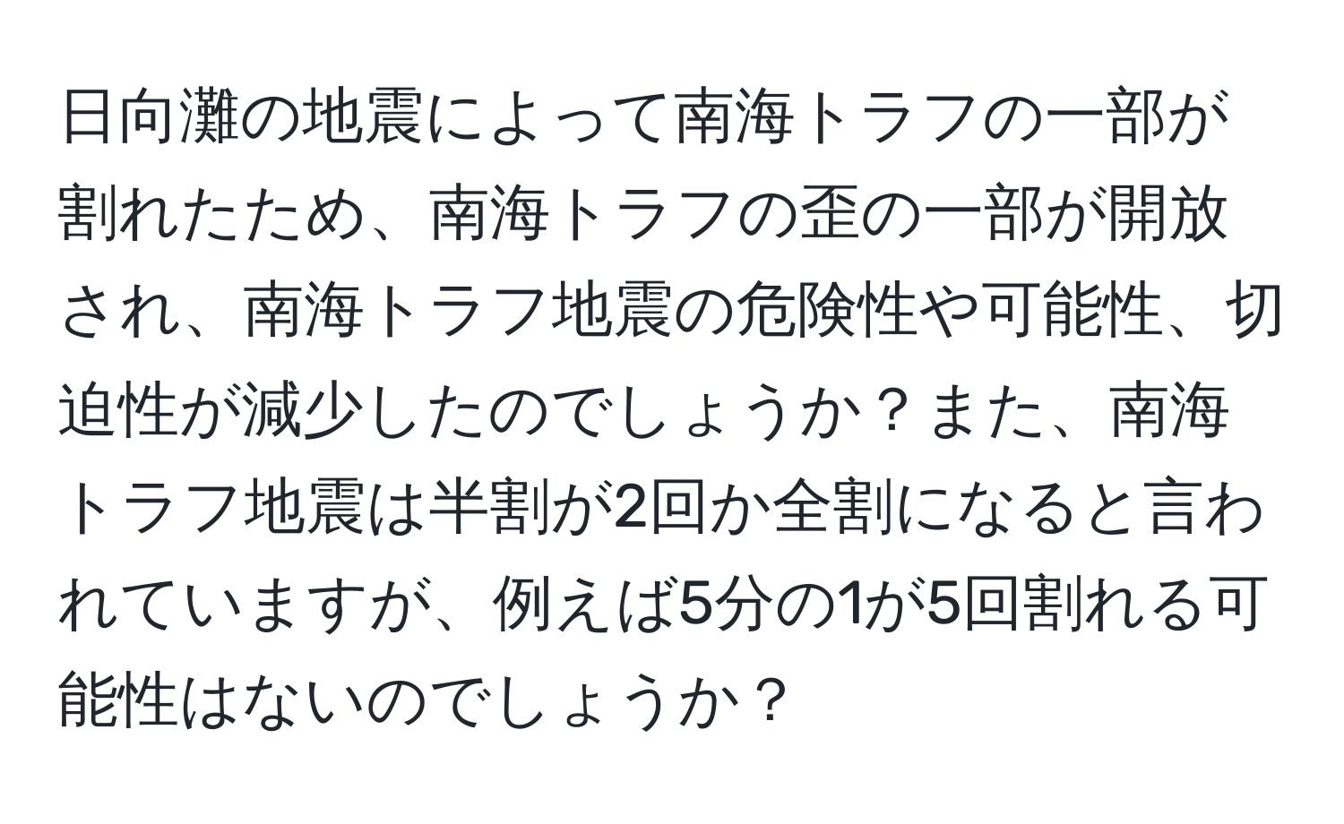 日向灘の地震によって南海トラフの一部が割れたため、南海トラフの歪の一部が開放され、南海トラフ地震の危険性や可能性、切迫性が減少したのでしょうか？また、南海トラフ地震は半割が2回か全割になると言われていますが、例えば5分の1が5回割れる可能性はないのでしょうか？