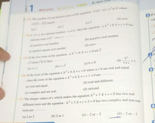 0.äp??1 * Higher Graar
; 1 
φ (33) The number of real distinct roots of the equation x(x-a)=a^2 in where
(d) zero val
a∈ R- 0 equals
(b) 2 (c) 3
x^2+bx+c=0 has
(a) 1
4 a+b=c are rational numbers · a!= D. then the equation : a
( 1
( 2
rational roots if b^2-4 a c=
(a) positive real number. (b) negative real number.
(c) perfect square real number. (d) zero.
F
(35) If the two roots of the equation ? ax^2+bx+c=0 are
, / where /∈ R then (d)
(a) a=c (b) c=/ (c) b=0  b^2/4ac =1
(36) If the roots of the equation a x^2+bx+c=0 where a>0 _ are real and equal 5
, then the roots of the equation a x^2+bx+c+1=0 are
(b) real and different.
(a) real and equal.
(c) complex and not real. (d) rational.
(37) The integer values of c which makes the equation x^2+3x+c=0 has two real
different roots and the equation : x^2+3x+c+2=0 has two complex and non real
6
roots are_
(a) 2 or 3 (b) 2 or 1 (c) - 2 or - 3 (d) - 2 or - 1