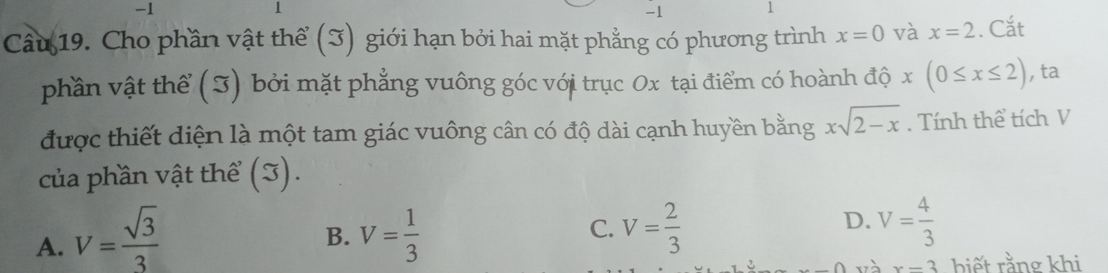 1
1
-1
1
Câu 19. Cho phần vật thể (3) giới hạn bởi hai mặt phẳng có phương trình x=0 và x=2. Cắt
phần vật thể (I) bởi mặt phẳng vuông góc với trục Ox tại điểm có hoành độ x :(0≤ x≤ 2) , ta
được thiết diện là một tam giác vuông cân có độ dài cạnh huyền bằng xsqrt(2-x). Tính thể tích V
của phần vật thể (J).
A. V= sqrt(3)/3 
B. V= 1/3 
D.
C. V= 2/3  V= 4/3 
∩ và x=3 biết rằng khi