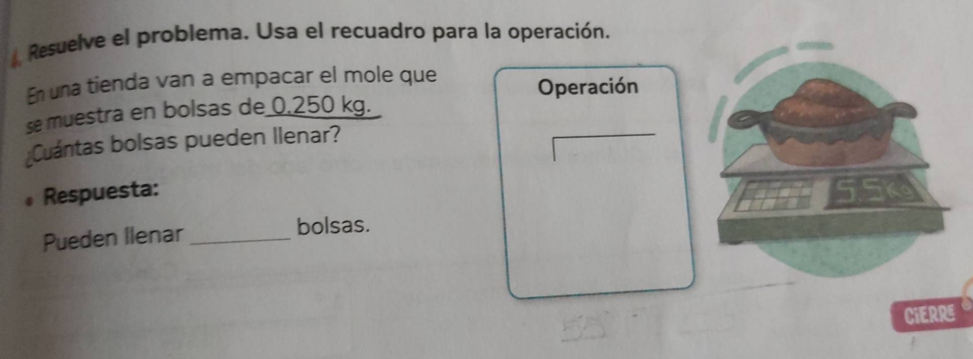 Resuelve el problema. Usa el recuadro para la operación. 
En una tienda van a empacar el mole que 
Operación 
se muestra en bolsas de 0.250 kg. 
¿Cuántas bolsas pueden Ilenar? 
Respuesta: 
Pueden Ilenar_ 
bolsas. 
CiERRE