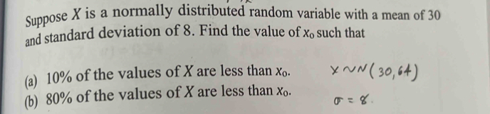 Suppose X is a normally distributed random variable with a mean of 30
and standard deviation of 8. Find the value of X_0 such that 
(a) 10% of the values of X are less than X_0. 
(b) 80% of the values of X are less than X_0