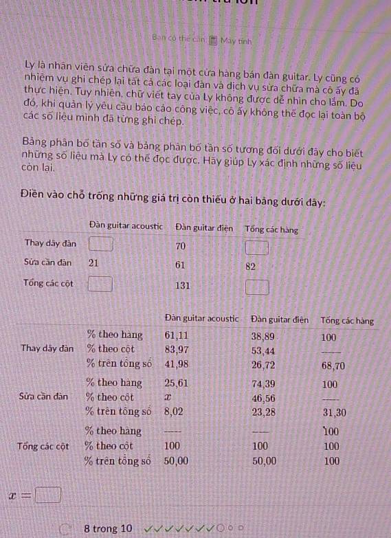 Bạn có thể căn May tính
Ly là nhân viên sứa chữa đàn tại một cửa hàng bán đàn guitar. Ly cũng có
nhiệm vụ ghi chép lại tất cả các loại đàn và dịch vụ sửa chữa mà cô ấy đã
thực hiện. Tuy nhiên, chữ viết tay của Ly không được dễ nhìn cho lắm. Do
đó, khi quản lý yêu cầu báo cáo công việc, cô ấy không thế đọc lại toàn bộ
các số liệu mình đã từng ghi chép.
Bảng phân bố tần số và bảng phân bố tần số tương đối dưới đây cho biết
những số liệu mà Ly có thể đọc được. Hãy giúp Ly xác định những số liệu
còn lại.
Điền vào chỗ trống những giá trị còn thiếu ở hai bảng dưới đây:
x=□
8 trong 10