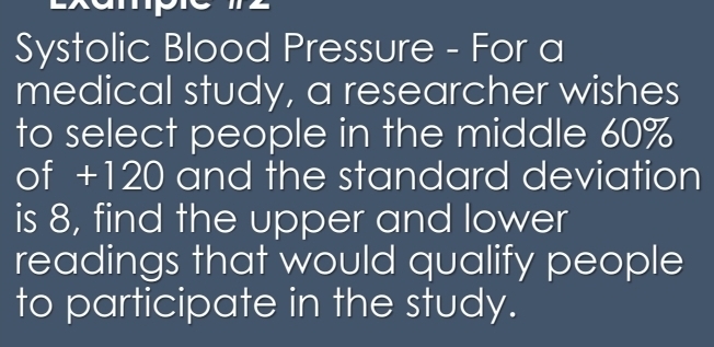 Systolic Blood Pressure - For a 
medical study, a researcher wishes 
to select people in the middle 60%
of +120 and the standard deviation 
is 8, find the upper and lower 
readings that would qualify people 
to participate in the study.