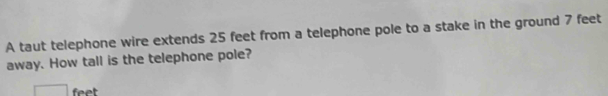 A taut telephone wire extends 25 feet from a telephone pole to a stake in the ground 7 feet
away. How tall is the telephone pole?
feet