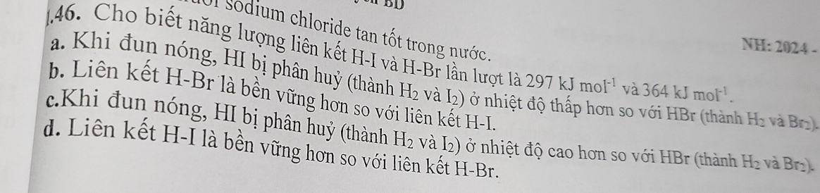 BD
Il Sodium chloride tan tốt trong nước.
NH: 2024 -
146. Cho biết năng lượng liên kết H-I và H-Br lần lượt là 297kJmol^(-1) và 364kJmol^(-1).
a. Khi đun nóng, HI bị phân huỷ (thành H_2 và I2) ở nhiệt độ thấp hơn so với HBr (thành H_2 và Br2).
b. Liên kết H-Br là bền vững hơn so với liên kết H-L.
c.Khi đun nóng, HI bị phân huỷ (thành H_2 và I2) ở nhiệt độ cao hơn so với HBr (thành H_2 và Br₂).
d. Liên kết H-I là bền vững hơn so với liên kết H-Br.