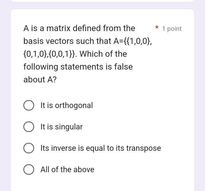 A is a matrix defined from the 1 point
basis vectors such that A=  1,0,0 ,
 0,1,0 , 0,0,1 . Which of the
following statements is false
about A?
It is orthogonal
It is singular
Its inverse is equal to its transpose
All of the above