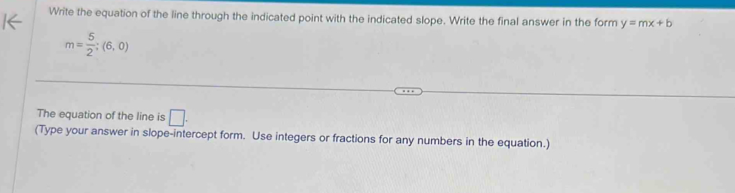 Write the equation of the line through the indicated point with the indicated slope. Write the final answer in the form y=mx+b
m= 5/2 ;(6,0)
The equation of the line is □. 
(Type your answer in slope-intercept form. Use integers or fractions for any numbers in the equation.)