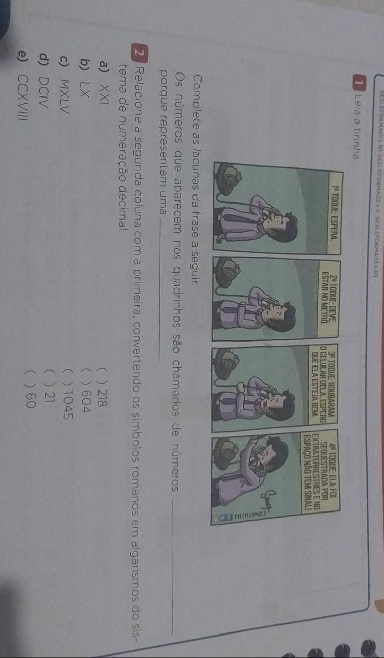 SESI.EFO6MA01.s.10; SESI.EFG6MA02.s.11. SESLEFO6MA03.s.03
T Leia a tirinha.
Complete as lacunas da frase a seguir.
Os números que aparecem nos quadrinhos são chamados de números_
porque representam uma_
2 Relacione a segunda coluna com a primeira, convertendo os símbolos romanos em algarismos do sis-
tema de numeração decimal.
a) XXI (  218
b) LX  ) 604
(
c) MXLV )1045
d) DCIV
( ) 21
e) CCXVIII ( )60