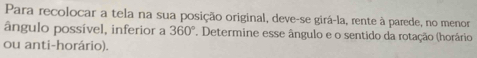 Para recolocar a tela na sua posição original, deve-se girá-la, rente à parede, no menor 
ângulo possível, inferior a 360°. Determine esse ângulo e o sentido da rotação (horário 
ou anti-horário).