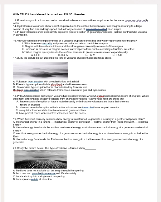 Write TRUE if the statament ia correct and FAL SE otherwiae
13. Phreatomagmatic volcanoes can be described to have a stream-driven eruption as the hot rocks come in coptact with
water.
14. Hydrothermal volcances show violent eruption due to the contact between water and magma resulting to a large
column of very fine ash and high-speed and sideway emission of pyroclastics called base surges.
in Zambales. 15. Plinian volcances show excessively explosive type of eruption of gas and pyroclastics, just like our Pinatubo Volcand
16. How will you relate the explosiveness of a volcanic eruption to the silica and water vapor content of magma?
l. Silica increases viscosity and pressure builds up behind the thicker magma.
lI. Magma with less silica is thinner and therefore gases can easily move out of the magma
III. Increase in pressure of magma causes water vapor to form bubbles creating a fountain- like effect.
IV. When magma quickly rises to the surface, increase in pressure makes water expand rapidly
A.Ⅰ&Ⅲ B.Ⅲ &Ⅳ
17.Study the picture below. Describe the kind of volcanic eruption that might takes place. C. I & Ⅳ D.Ⅱ&Ⅲ
A. Vulcanian type eruption with pyroclastic flow and ashfall
B. Phreatic type eruption which is shorived and will release steam
C. Strombolian type eruption that is characterized by fountain lava
0 Aljajan typs aruption which releases tremendous amount of gas and pyroclastics
18. PHILVOCS recorded that Mayon Volcano had erupted 49 times while Mt. Pulag had not shown record of eruption. Which
statement differentiates an active volcano from an inactive volcano? Active volcanoes are those that_
A. have records of eruption or have erupted recently while inactive volcanoes are those that show no
record of eruption.
B. show no record of eruption while inactive volcanoes are those that have erupted recently .
C. are quiet volcanoes while inactive ones emit gases and lava.
D. have perfect cones while inactive volcanoes have flat cones.
19. Which flowchart correctly describes how energy is transformed to generate electricity in a geothermal power plant?
energy A. mechanical energy in a turbine---- mechanical energy of generator --- thermal energy from inside the Earth---- electrical
energy B. thermal energy from inside the earth— mechanical energy in a turbine— mechanical energy of a generator--electrical
Earth C. electrical energy---mechanical energy of a generator---mechanical energy in a turbine---thermal energy from inside the
generator D. thermal energy from inside the Earth---mechanical energy in a turbine---electrical energy---mechanical energy of a
20. Study the picture below. This type of volcano is formed when_
A. fluid lava does not explode out but seep through the opening.
B. both Iava and pyroclastic materials solidify alternately.
C. lava is shot up into a single vent or opering.
D. lava spreads out-in all direction