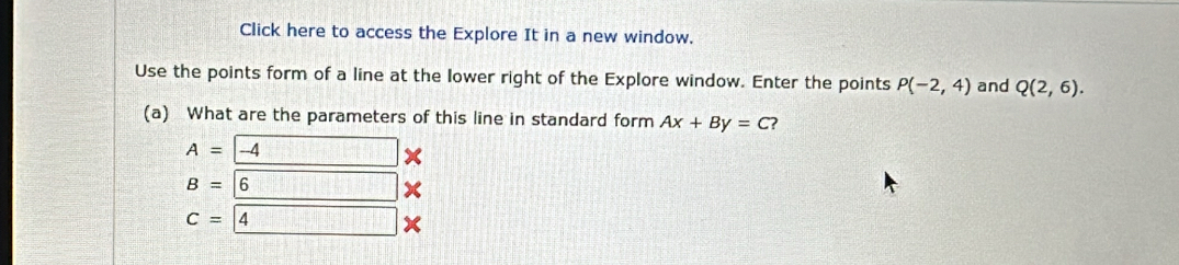 Click here to access the Explore It in a new window. 
Use the points form of a line at the lower right of the Explore window. Enter the points P(-2,4) and Q(2,6). 
(a) What are the parameters of this line in standard form Ax+By=C
A=-4
B=6 x
C= 4 □