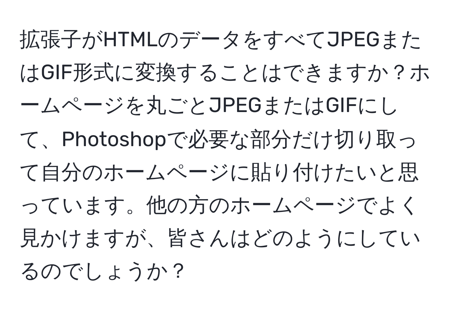 拡張子がHTMLのデータをすべてJPEGまたはGIF形式に変換することはできますか？ホームページを丸ごとJPEGまたはGIFにして、Photoshopで必要な部分だけ切り取って自分のホームページに貼り付けたいと思っています。他の方のホームページでよく見かけますが、皆さんはどのようにしているのでしょうか？