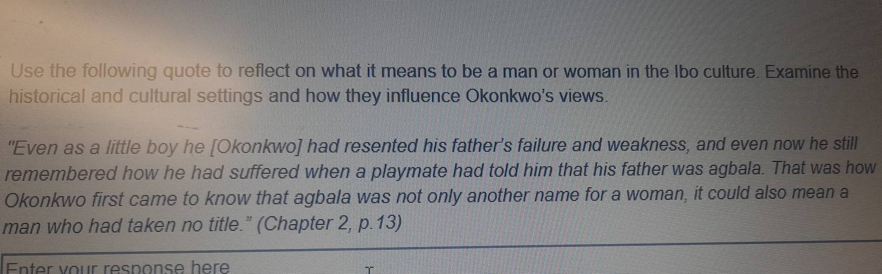 Use the following quote to reflect on what it means to be a man or woman in the Ibo culture. Examine the 
historical and cultural settings and how they influence Okonkwo's views. 
"Even as a little boy he [Okonkwo] had resented his father's failure and weakness, and even now he still 
remembered how he had suffered when a playmate had told him that his father was agbala. That was how 
Okonkwo first came to know that agbala was not only another name for a woman, it could also mean a 
man who had taken no title.” (Chapter 2, p.13) 
Enter vour response here