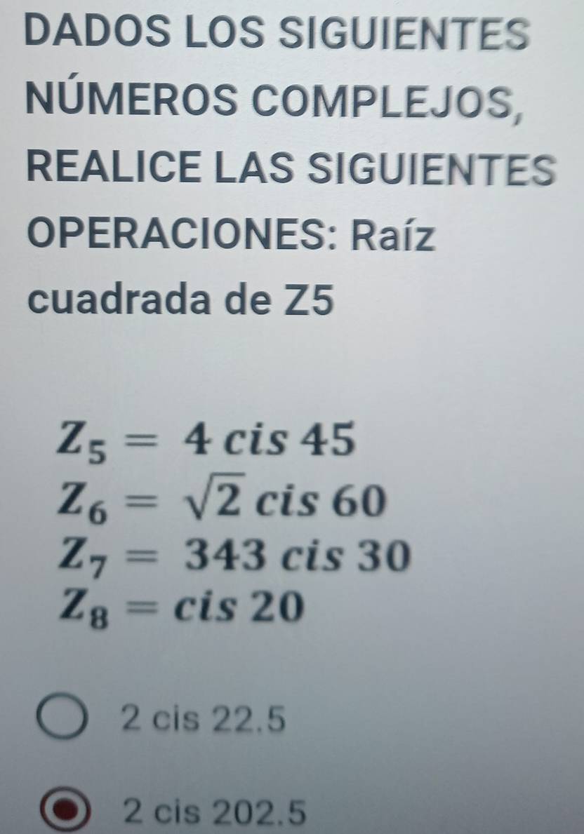 DADOS LOS SIGUIENTES 
NÚMEROS COMPLEJOS, 
REALICE LAS SIGUIENTES 
OPERACIONES: Raíz 
cuadrada de Z5
Z_5=4 cis 45
Z_6=sqrt(2)cis60
Z_7=343cis30
Z_8= cis20
2 cis 22.5
2 cis 202.5