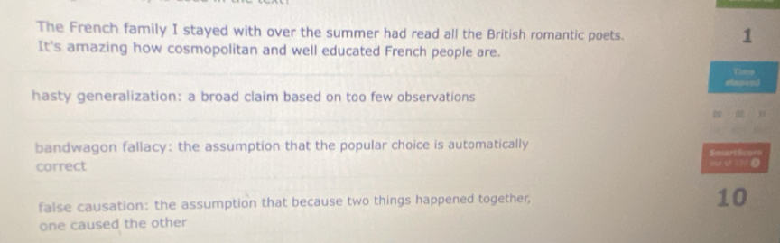 The French family I stayed with over the summer had read all the British romantic poets. 
1 
It's amazing how cosmopolitan and well educated French people are. 
Dlutee 
elapand 
hasty generalization: a broad claim based on too few observations 
00 02 , 
bandwagon fallacy: the assumption that the popular choice is automatically SmartScora 
correct our of 100 Ω 
false causation: the assumption that because two things happened together,
10
one caused the other