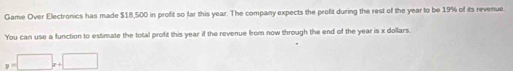 Game Over Electronics has made $18,500 in profit so far this year. The company expects the profit during the rest of the year to be 19% of its revenue. 
You can use a function to estimate the total profit this year if the revenue from now through the end of the year is x dollars.
y=□ x+□