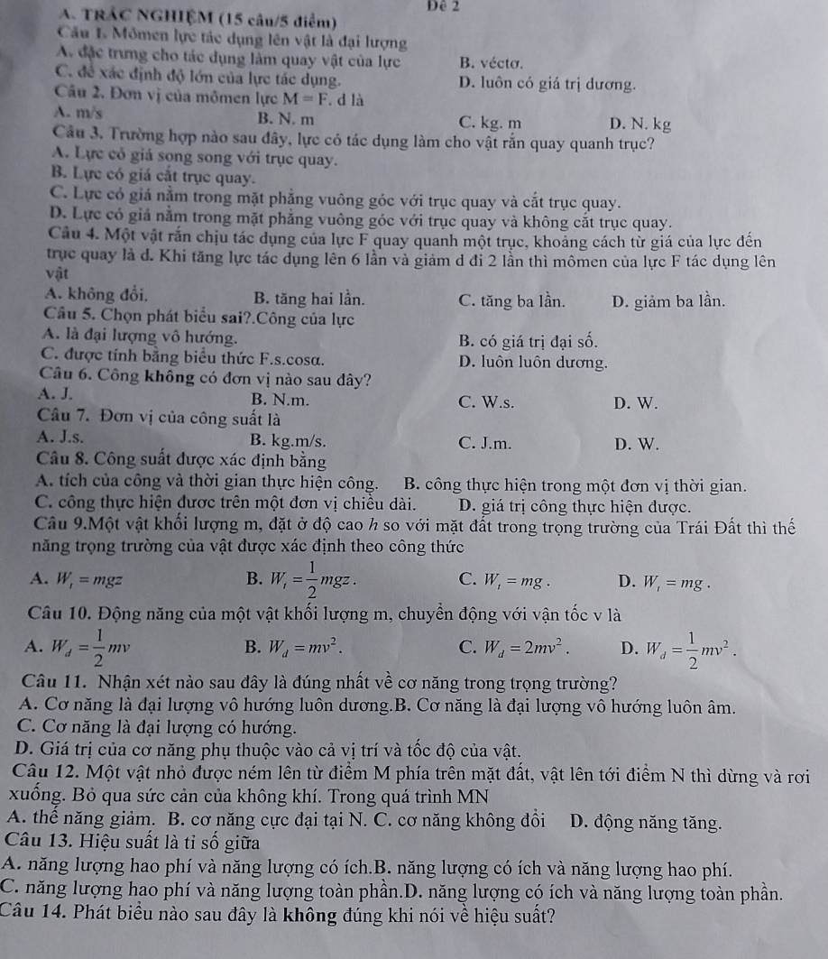 Dê 2
A. TRÂC NGHIỆM (15 câu/5 điểm)
Câu 1 Mômen lực tác dụng lên vật là đại lượng
A. đặc trưng cho tác dụng làm quay vật của lực B. vécto.
C. để xác định độ lớn của lực tác dụng. D. luôn có giá trị dương.
Câu 2. Đơn vị của mômen lực M=F d là
A. m/s B. N. m C. kg. m D. N. kg
Câu 3. Trường hợp nào sau đây, lực có tác dụng làm cho vật rắn quay quanh trục?
A. Lực có giá song song với trục quay.
B. Lực có giá cắt trục quay.
C. Lực có giá nằm trong mặt phẳng vuông góc với trục quay và cắt trục quay.
D. Lực có giả nằm trong mặt phẳng vuông góc với trục quay và không cắt trục quay.
Câu 4. Một vật rấn chịu tác dụng của lực F quay quanh một trục, khoảng cách từ giá của lực đến
trục quay là d. Khi tăng lực tác dụng lên 6 lần và giảm d đi 2 lần thì mômen của lực F tác dụng lên
vật
A. không đổi. B. tăng hai lần. C. tăng ba lần. D. giảm ba lần.
Câu 5. Chọn phát biểu sai?.Công của lực
A. là đại lượng vô hướng. B. có giá trị đại số.
C. được tính bằng biểu thức F.s.cosa. D. luôn luôn dương.
Câu 6. Công không có đơn vị nào sau đây?
A. J. B. N.m. C. W.s. D. W.
Câu 7. Đơn vị của công suất là
A. J.s. B. kg.m/s. C. J.m. D. W.
Câu 8. Công suất được xác định bằng
A. tích của công và thời gian thực hiện công. B. công thực hiện trong một đơn vị thời gian.
C. công thực hiện được trên một đơn vị chiều dài. D. giá trị công thực hiện được.
Câu 9.Một vật khối lượng m, đặt ở độ cao h so với mặt đất trong trọng trường của Trái Đất thì thế
năng trọng trường của vật được xác định theo công thức
A. W_r=mgz B. W_i= 1/2 mgz. C. W_1=mg. D. W_1=mg.
Câu 10. Động năng của một vật khối lượng m, chuyển động với vận tốc v là
A. W_d= 1/2 mv W_d= 1/2 mv^2.
B. W_d=mv^2. C. W_d=2mv^2. D.
Câu 11. Nhận xét nào sau đây là đúng nhất về cơ năng trong trọng trường?
A. Cơ năng là đại lượng vô hướng luôn dương.B. Cơ năng là đại lượng vô hướng luôn âm.
C. Cơ năng là đại lượng có hướng.
D. Giá trị của cơ năng phụ thuộc vào cả vị trí và tốc độ của vật.
Câu 12. Một vật nhỏ được ném lên từ điểm M phía trên mặt đất, vật lên tới điểm N thì dừng và rơi
xuống. Bỏ qua sức cản của không khí. Trong quá trình MN
A. thể năng giảm. B. cơ năng cực đại tại N. C. cơ năng không đồi D. động năng tăng.
Câu 13. Hiệu suất là tỉ số giữa
A. năng lượng hao phí và năng lượng có ích.B. năng lượng có ích và năng lượng hao phí.
C. năng lượng hao phí và năng lượng toàn phần.D. năng lượng có ích và năng lượng toàn phần.
Câu 14. Phát biểu nào sau đây là không đúng khi nói về hiệu suất?