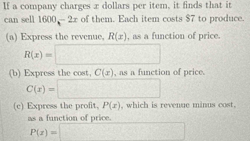 If a company charges x dollars per item, it finds that it 
can sell 1600 - 2x of them. Each item costs $7 to produce. 
(a) Express the revenue, R(x) , as a function of price.
R(x)=□
(b) Express the cost, C(x) , as a function of price.
C(x)=□
(c) Express the profit, P(x) , which is revenue minus cost, 
as a function of price.
P(x)=□