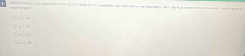 Alexis is saving to buy a laptop that costs $1,100. So far she has saved $400. She makes $12 as hoar babysitting. What's the least number of hours she needs to work it orde to
neach her goal?
x≥ 58
x≤ 47
x>52
x≥ 42