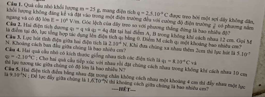 Quả cầu nhỏ khối lượng m=25g :, mang điện tích q=2,5.10^(-9)C được treo bởi một sợi dây không dãn,
khối lượng không đáng kể và đặt vào trong một điện trường đều với cường độ điện trường vector E có phương nằm
ngang và có độ lớn E=10^6V/m. Góc lệch của dây treo so với phương thẳng đứng là bao nhiêu độ?
Câu 2. Hai điện tích dương q_1=q và q_2=4q đặt tại hai điểm A, B trong không khí cách nhau 12 cm. Gọi M
là điểm tại đó, lực tổng hợp tác dụng lên điện tích qo bằng 0. Điểm M cách q1 một khoảng bao nhiêu cm?
Câu 3. Lực hút tĩnh điện giữa hai điện tích là 2.10^(-6)N. Khi đưa chúng xa nhau thêm 2cm thì lực hút là 5.10^(-7)
N. Khoảng cách ban đầu giữa chúng là bao nhiêu cm?
Câu 4. Hai quả cầu nhỏ có kích thước giống nhau tích các điện tích là q_1=8.10^(-6)C và
q_2=-2.10^(-6)C; Cho hai quả cầu tiếp xúc với nhau rồi đặt chúng cách nhau trong không khí cách nhau 10 cm
thì lực tương tác giữa chúng có độ lớn là bao nhiêu N?
Câu 5. Hai điện tích điểm bằng nhau đặt trong chân không cách nhau một khoảng 4 cm thì đầy nhau một lực ; Để lực đầy giữa chúng là
là 9.10^(-5)N 1,6.10^(-4)N thì khoảng cách giữa chúng là bao nhiêu cm?
---- ==ÉT===