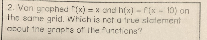 Van graphed f(x)=x and h(x)=f(x-10) on 
the same grid. Which is not a true statement 
about the graphs of the functions?