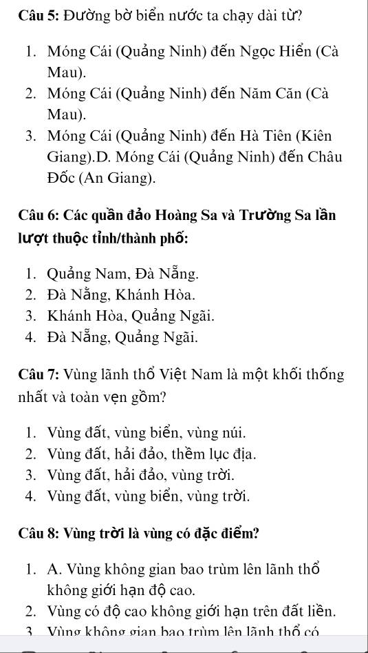 Đường bờ biển nước ta chạy dài từ?
1. Móng Cái (Quảng Ninh) đến Ngọc Hiển (Cà
Mau).
2. Móng Cái (Quảng Ninh) đến Năm Căn (Cà
Mau).
3. Móng Cái (Quảng Ninh) đến Hà Tiên (Kiên
Giang).D. Móng Cái (Quảng Ninh) đến Châu
Đốc (An Giang).
Câu 6: Các quần đảo Hoàng Sa và Trường Sa lần
lượt thuộc tỉnh/thành phố:
1. Quảng Nam, Đà Nẵng.
2. Đà Nằng, Khánh Hòa.
3. Khánh Hòa, Quảng Ngãi.
4. Đà Nẵng, Quảng Ngãi.
Câu 7: Vùng lãnh thổ Việt Nam là một khối thống
nhất và toàn vẹn gồm?
1. Vùng đất, vùng biển, vùng núi.
2. Vùng đất, hải đảo, thềm lục địa.
3. Vùng đất, hải đảo, vùng trời.
4. Vùng đất, vùng biển, vùng trời.
Câu 8: Vùng trời là vùng có đặc điểm?
1. A. Vùng không gian bao trùm lên lãnh thổ
không giới hạn độ cao.
2. Vùng có độ cao không giới hạn trên đất liền.
3 Vùng không gian bao trùm lên lãnh thổ có