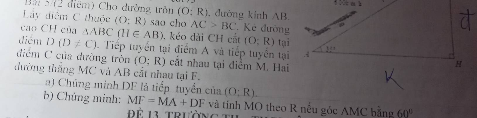 Bai 5/(2 điêm) Cho đường tròn (O;R) , đường kính AB.
Ly điểm C thuộc (O;R) sao cho AC>BC Kẻ đường
cao CH của △ ABC(H∈ AB) , kéo dài CH cắt (O;R) tại
điểm D(D!= C) Tiếp tuyến tại điểm A và tiếp tuyến tại
điểm C của đường tròn (O;R) cắt nhau tại điểm M. Hai
đường thắng MC và AB cắt nhau tại F.
a) Chứng minh DF là tiếp tuyến ciia(O;R).
b) Chứng minh: MF=MA+DF và tính MO theo R nếu góc AMC bằng 60°
Đ ể 13 trườn