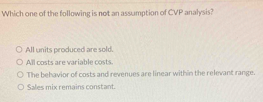 Which one of the following is not an assumption of CVP analysis?
All units produced are sold.
All costs are variable costs.
The behavior of costs and revenues are linear within the relevant range.
Sales mix remains constant.