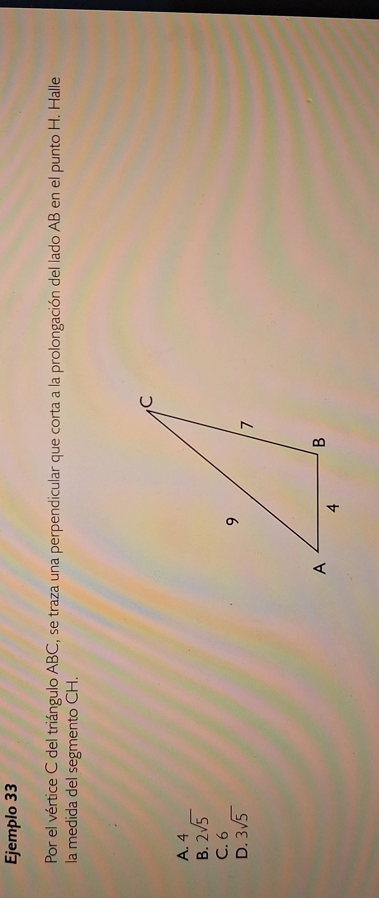 Ejemplo 33
Por el vértice C del triángulo ABC, se traza una perpendicular que corta a la prolongación del lado AB en el punto H. Halle
la medida del segmento CH.
A. 4
B. 2sqrt(5)
C. 6
D. 3sqrt(5)