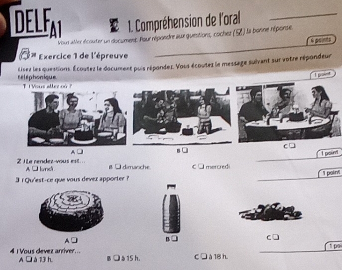 DELFAI a 1. Compréhension de l'oral_
Vous allex écouter un document. Pour répondre aux questions, cochez (7) la bonne réponse.
6 points
Exercice 1 de l'épreuve
Lisez les questions. Écoutez le document puis répondez. Vous écoutez le message suivant sur votre répondeur
té lé phonique
1 1 Yous allez où ?
C
A
I point
2 1Le rendez-vous est ...
A □[undi. B □ dimanche. C □ mercredi
1 point
3 1 Qu'est-ce que vous devez apporter ?
A
B
4 I Vous devez arriver... 1 po
A à 13 h B à 15 h. C l à 18 h.