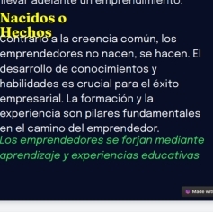 Nacidos o 
Hechos 
Contranio a la creencia común, los 
emprendedores no nacen, se hacen. El 
desarrollo de conocimientos y 
habilidades es crucial para el éxito 
empresarial. La formación y la 
experiencia son pilares fundamentales 
en el camino del emprendedor. 
Los emprendedores se forjan mediante 
aprendizaje y experiencias educativas 
© Made wit