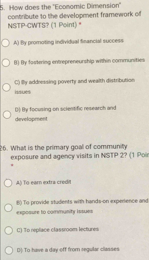 How does the ''Economic Dimension''
contribute to the development framework of
NSTP-CWTS? (1 Point) *
A) By promoting individual financial success
B) By fostering entrepreneurship within communities
C) By addressing poverty and wealth distribution
issues
D) By focusing on scientific research and
development
26. What is the primary goal of community
exposure and agency visits in NSTP 2? (1 Poir
*
A) To earn extra credit
B) To provide students with hands-on experience and
exposure to community issues
C) To replace classroom lectures
D) To have a day off from regular classes