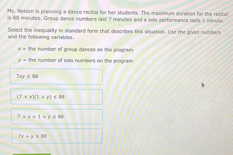 Ms. Nelson is planning a dance recital for her students. The maximum duration for the recital
is 88 minutes. Group dance numbers last 7 minutes and a solo performance lasts 1 minute.
Select the inequality in standard form that describes this situation. Use the given numbers
and the following variables.
x= the number of group dances on the program
y= the number of solo numbers on the program
7xy≤ 88
(7+x)(1+y)≤ 88
7+x+1+y≤ 88
7x+y≤ 88