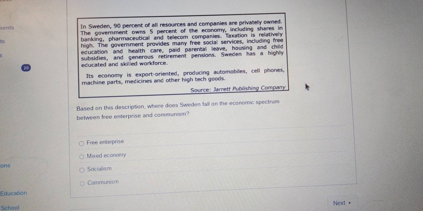 nents In Sweden, 90 percent of all resources and companies are privately owned.
The government owns 5 percent of the economy, including shares in
ts banking, pharmaceutical and telecom companies. Taxation is relatively
high. The government provides many free social services, including free
education and health care, paid parental leave, housing and child
subsidies, and generous retirement pensions. Sweden has a highly
educated and skilled workforce.
20
Its economy is export-oriented, producing automobiles, cell phones,
machine parts, medicines and other high tech goods.
Source: Jarrett Publishing Company
Based on this description, where does Sweden fall on the economic spectrum
between free enterprise and communism?
Free enterprise
Mixed economy
ons
Socialism
Communism
Education
Next
School